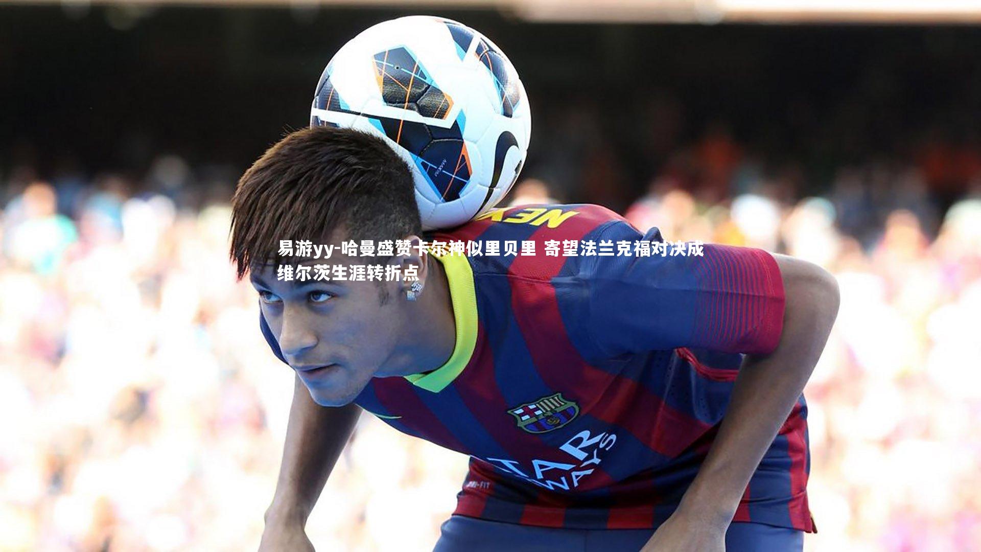 哈曼盛赞卡尔神似里贝里 寄望法兰克福对决成维尔茨生涯转折点